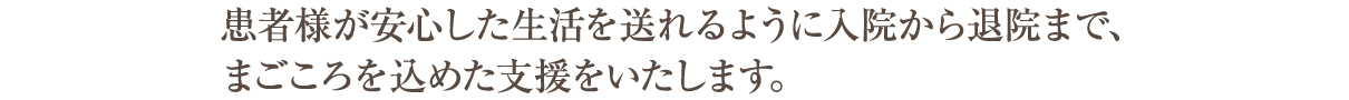 患者さまが安心した生活が送れるように
入院から退院までまごころこもった支援をいたします。