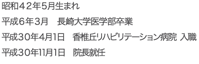 昭和４２年５月生まれ 平成６年３月　長崎大学医学部卒業 平成３０年４月１日　香椎丘リハビリテーション病院　入職 平成３０年１１月１日　院長就任