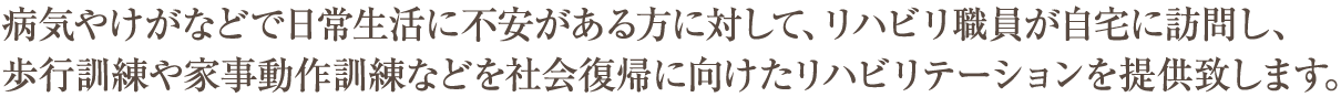 病気やけがなどで日常生活に不安がある方に対して、リハビリ職員が自宅に訪問し、
歩行訓練や家事動作訓練などを社会復帰に向けたリハビリテーションを提供致します。