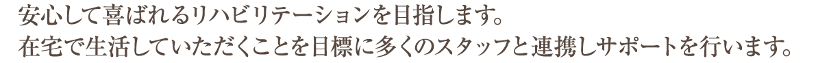 安心して喜ばれるリハビリテーションを目指します。在宅で生活していただくことを目標に多くのスタッフと連携しサポートを行います。