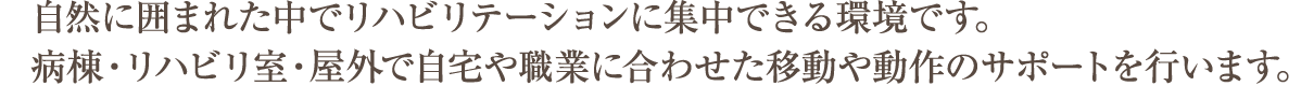 自然に囲まれた中でリハビリテーションに集中できる環境です。
病棟・リハビリ室・屋外で自宅や職業に合わせた移動や動作のサポートを行います。