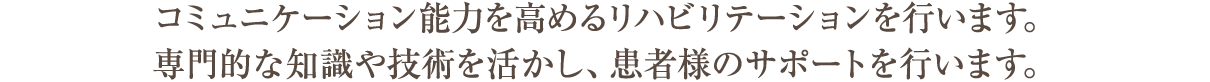 コミュニケーション能力を高めるリハビリテーションを行います。専門的な知識や技術を活かし、患者様のサポートを行います。